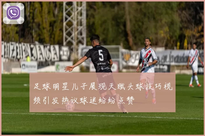 足球明星儿子展现天赋头球技巧视频引发热议球迷纷纷点赞