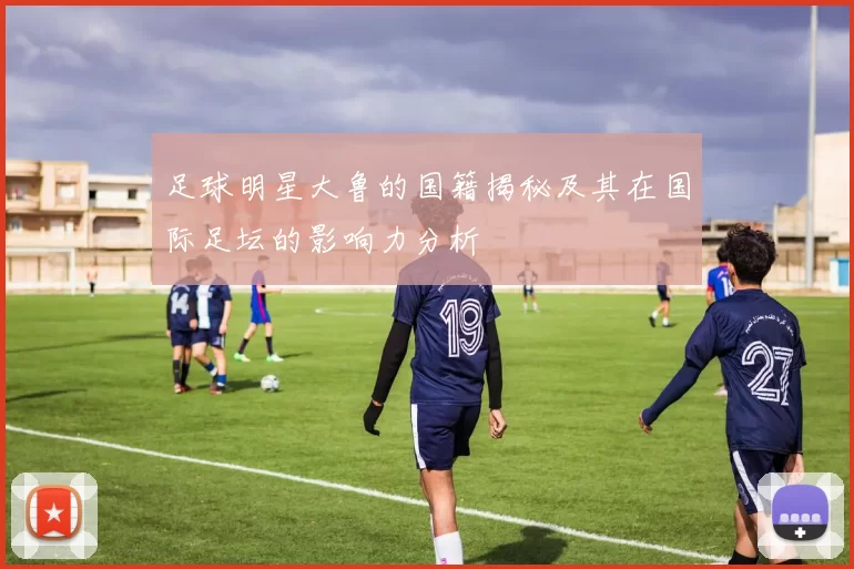 足球明星大鲁的国籍揭秘及其在国际足坛的影响力分析