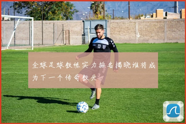 全球足球教练实力排名揭晓谁将成为下一个传奇教头