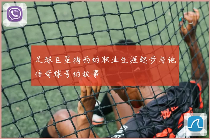 足球巨星梅西的职业生涯起步与他传奇球号的故事
